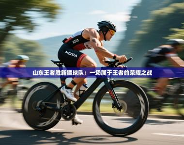 山东王者胜新疆球队：一场属于王者的荣耀之战