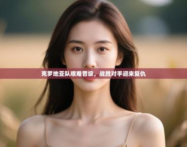 克罗地亚队艰难晋级，战胜对手迎来复仇